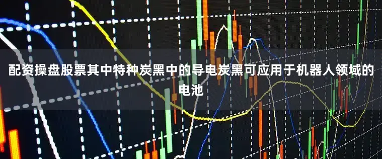 配资操盘股票其中特种炭黑中的导电炭黑可应用于机器人领域的电池