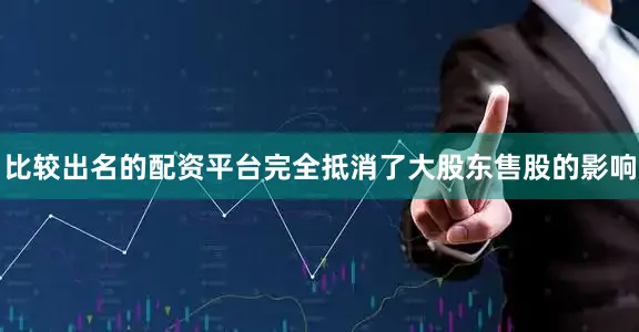 比较出名的配资平台完全抵消了大股东售股的影响
