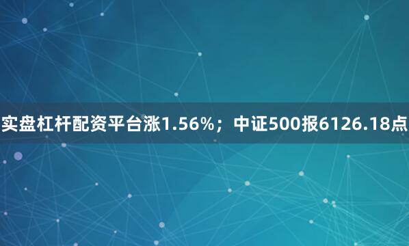 实盘杠杆配资平台涨1.56%；中证500报6126.18点