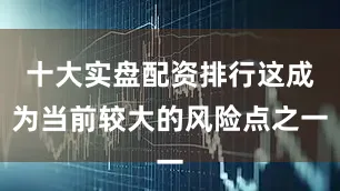 十大实盘配资排行这成为当前较大的风险点之一