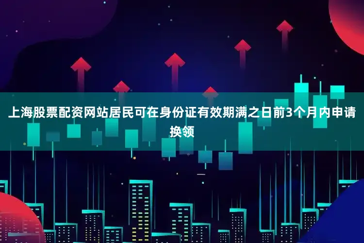 上海股票配资网站居民可在身份证有效期满之日前3个月内申请换领