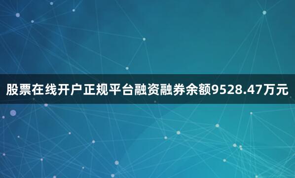 股票在线开户正规平台融资融券余额9528.47万元