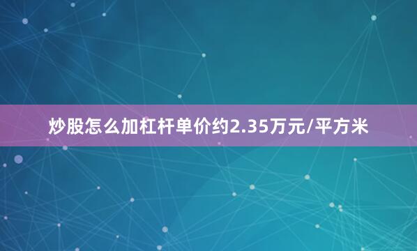 炒股怎么加杠杆单价约2.35万元/平方米