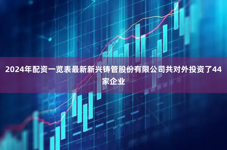 2024年配资一览表最新新兴铸管股份有限公司共对外投资了44家企业